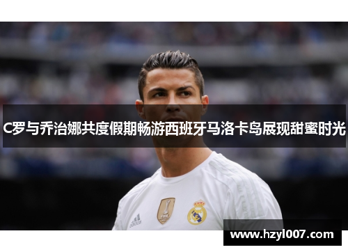 C罗与乔治娜共度假期畅游西班牙马洛卡岛展现甜蜜时光 C罗与乔治娜共度假期畅游西班牙马洛卡岛展现甜蜜时光